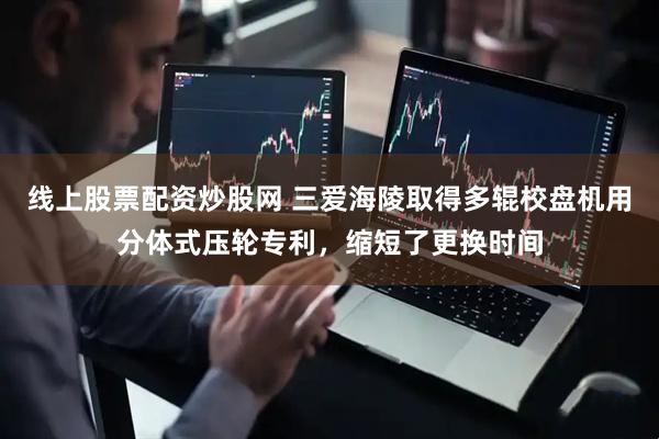 线上股票配资炒股网 三爱海陵取得多辊校盘机用分体式压轮专利，缩短了更换时间