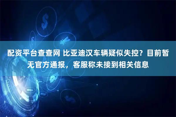 配资平台查查网 比亚迪汉车辆疑似失控？目前暂无官方通报，客服称未接到相关信息