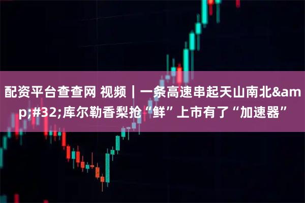 配资平台查查网 视频｜一条高速串起天山南北 库尔勒香梨抢“鲜”上市有了“加速器”