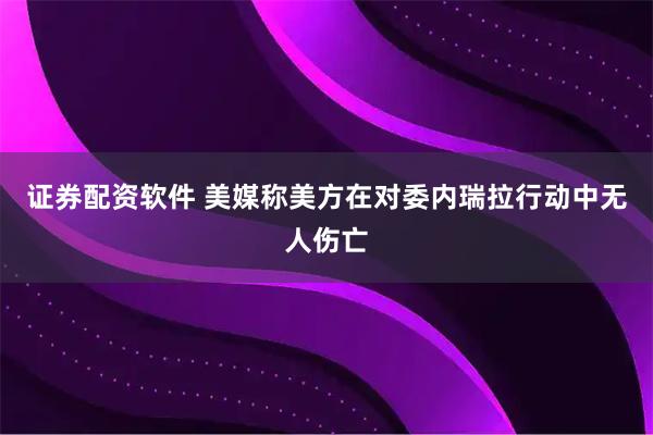 证券配资软件 美媒称美方在对委内瑞拉行动中无人伤亡