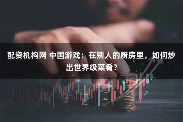 配资机构网 中国游戏：在别人的厨房里，如何炒出世界级菜肴？
