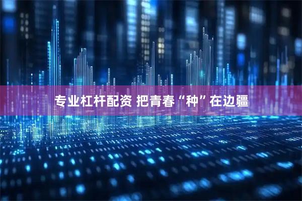 专业杠杆配资 把青春“种”在边疆