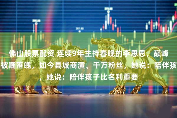 佛山股票配资 连续9年主持春晚的李思思，巅峰期从央视辞职被嘲落魄，如今县城商演、千万粉丝，她说：陪伴孩子比名利重要