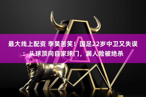 最大线上配资 李昊苦笑！国足22岁中卫又失误：头球顶向自家球门，漏人险被绝杀